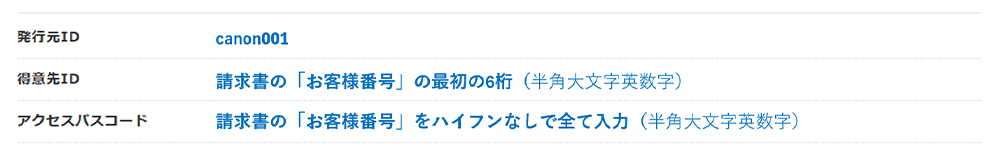 発行元ID canon001 得意先ID 請求書の「お客様番号」の最初の6桁（半角大文字英数字） アクセスパスコード 請求書の「お客様番号」をハイフンなしで全て入力（半角大文字英数字）
