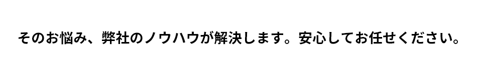 そのお悩み、弊社のノウハウが解決します。安心してお任せください。