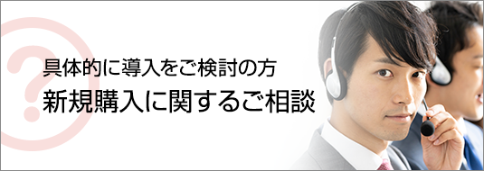 具体的に導入をご検討の方へ 新規購入に関するご相談へ