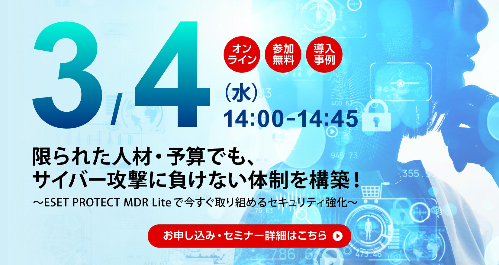 3月4日（水）14：00～14：45 オンライン 参加無料 導入事例 限られた人材・予算でも、サイバー攻撃に負けない体制を構築！ ～ESET PROTECT MDR Liteで今すぐ取り組めるセキュリティ強化～ お申し込み・セミナー詳細はこちら