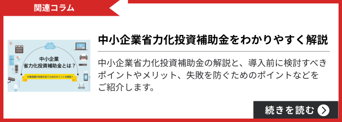 【関連コラム】中小企業省力化投資補助金をわかりやすく解説 中小企業省力化投資補助金の解説と、導入前に検討すべきポイントやメリット、失敗を防ぐためのポイントなどをご紹介します。