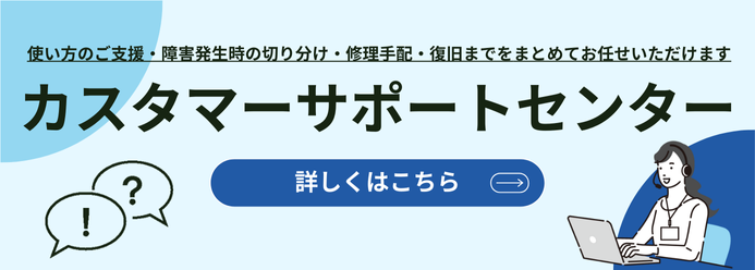 使い方のご支援・障害発生時の切り分け・修理手配・復旧までをまとめてお任せいただけます カスタマーサポートセンター 詳しくはこちら