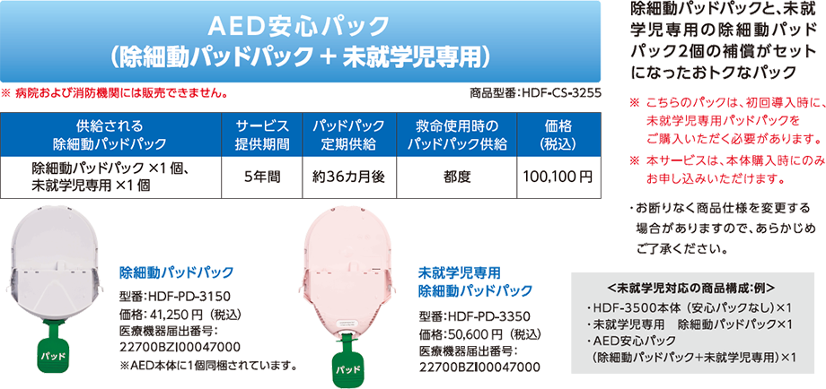 成人用と未就学児専用の 除細動パッドパック2個の 補償がセットになった おトクなパック「AED安心パック（成人用＋未就学児専用）」商品型番：HDF-CS-3255。※病院および消防機関には販売できません。※こちらのパックは、初回導入時に、未就学児専用パッドパックをご購入いただく必要があります。※お断りなく商品仕様を変更する場合がありますので、あらかじめご了承ください。供給される除細動パッドパック：成人用×1個、未就学児専用×1個。サービス提供期間：5年間。定期供給：約36カ月後。救命使用時のパッドパック供給：都度。価格（税別）：73,000円。［除細動パッドパック］型番：HDF-PD-3150 価格：30,000円。医療機器承認番号：22700BZI00047000※AED本体に1個同梱されています。［未就学児専用 除細動パッドパック］型番：HDF-PD-3350 価格：36,000円。医療機器承認番号：22700BZI00047000。