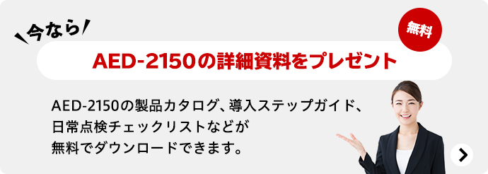 今ならAED-2150の詳細資料をプレゼント 無料 AED-2150の製品カタログ、導入ステップガイド、 日常点検チェックリストなどが無料でダウンロードできます。