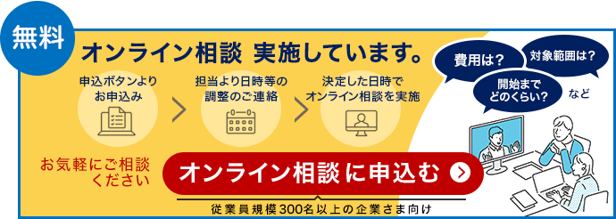 無料 オンライン相談 実施しています。申込ボタンよりお申込み、担当より日程等の調整のご連絡、決定した日時でオンライン相談を実施。費用は？対象範囲は？開始までどのくらい？など。お気軽にご相談ください。オンライン相談に申込む（従業員規模300名以上の企業さま向け）