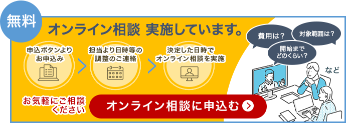 無料 オンライン相談を実施しています。申込ボタンよりお申込み、担当より日程等の調整のご連絡、決定した日時でオンライン相談を実施。費用は？対象範囲は？開始までどのくらい？など。お気軽にご相談ください。オンライン相談に申込む