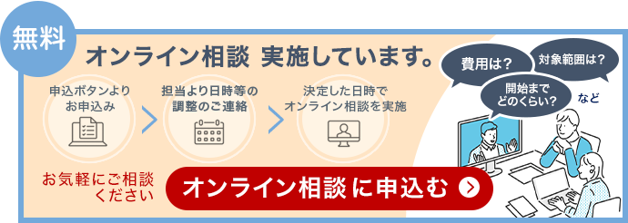 無料 オンライン相談を実施しています。申込ボタンよりお申込み、担当より日時等の調整のご連絡、決定した日時でオンライン相談を実施。費用は？対象範囲は？開始までどのくらい？など。お気軽にご相談ください。オンライン相談に申込む