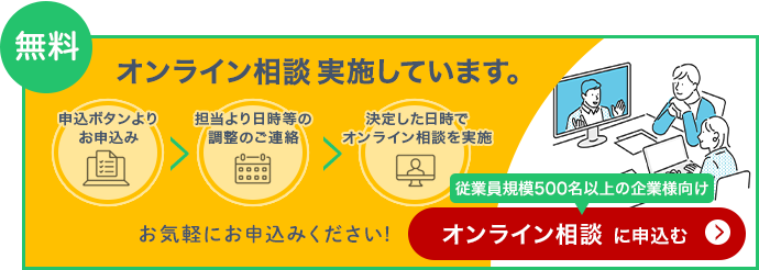 無料 オンライン相談 実施しています。「申込ボタンよりお申込み」「担当より日時等の調整のご連絡」「決定した日時でオンライン相談を実施」（従業員規模500名以上の企業様向け）お気軽にお申込みください！オンライン相談に申込む