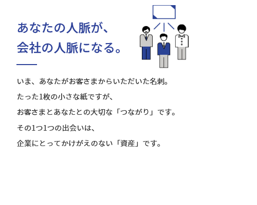 あなたの人脈が、会社の人脈になる。いま、あなたがお客さまからいただいた名刺。たった1枚の小さな紙ですが、お客さまとあなたとの大切な「つながり」です。その1つ1つの出会いは、企業にとってかけがえのない「資産」です。