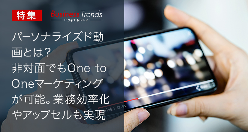 ［BusinessTrend］特集：パーソナライズド動画とは？ 非対面でもOne to Oneマーケティングが可能。業務効率化やアップセルも実現！