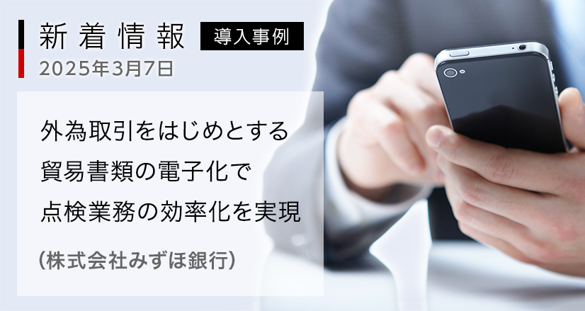新着情報 2025年3月7日：導入事例：外為取引をはじめとする貿易書類の電子化で点検業務の効率化を実現（株式会社みずほ銀行）