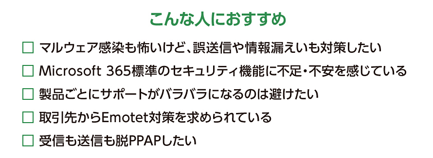 こんな人におすすめ マルウェア感染も怖いけど、誤送信や情報漏えいも対策したい Microsoft 365標準のセキュリティ機能に不足・不安を感じている 製品ごとにサポートがバラバラになるのは避けたい 取引先からEmotet対策を求められている 受信も送信も脱PPAPしたい