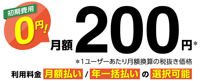 初期費用0円！ 月額200円※ ※1ユーザーあたり月額換算の税抜き価格 利用料金 月額払い／年一括払いの選択可能
