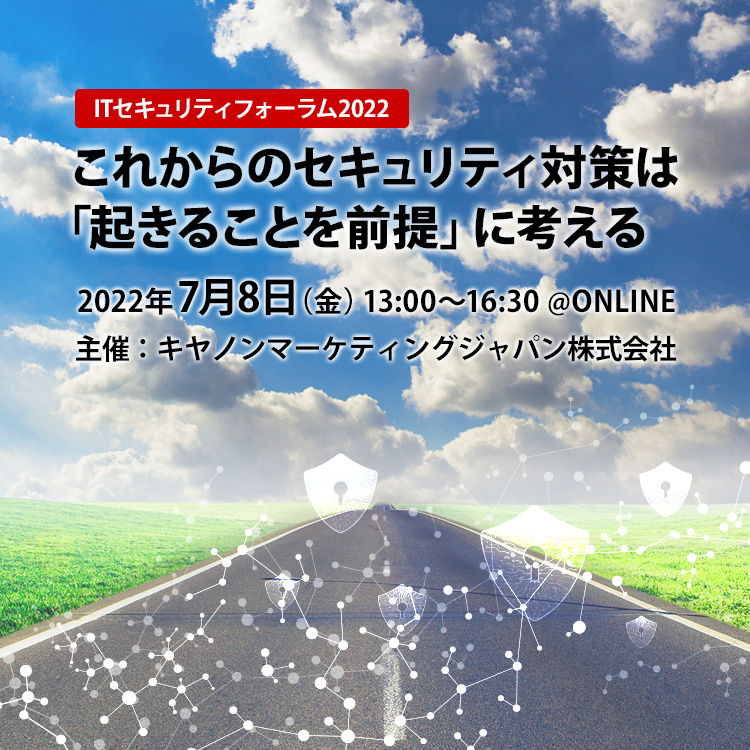 ITセキュリティフォーラム2022 これからのセキュリティ対策は「起きることを前提」に考える 2022年7月8日（金） 13：00～16：30 ＠ONLINE 主催：キヤノンマーケティングジャパン株式会社