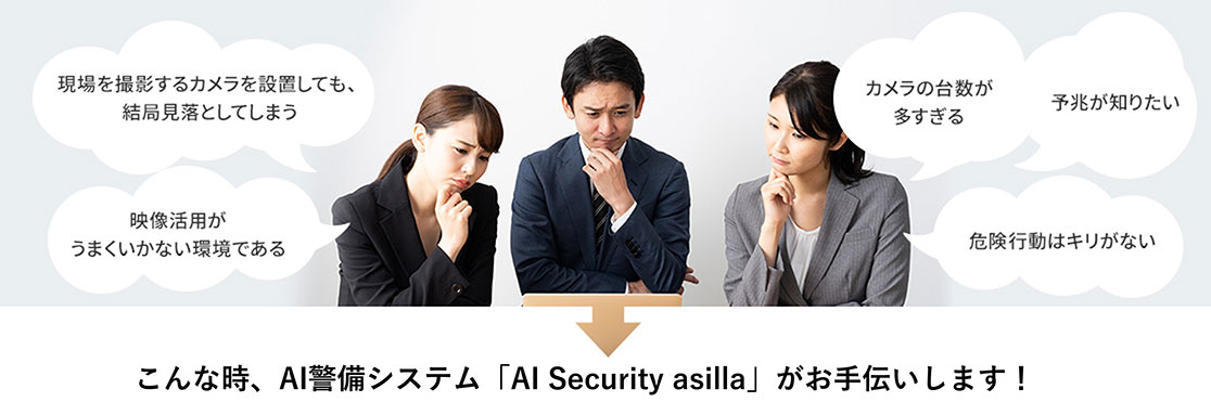 現場を撮影するカメラを設置しても、結局見落としてしまう。映像活用がうまくいかない環境である。カメラの台数が多すぎる。予兆が知りたい。危険行動はキリがない。こんな時、AI警備システム アジラがお手伝いします！
