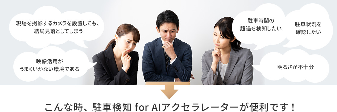 現場を撮影するカメラを設置しても、結局見落としてしまう。映像活用がうまくいかない環境である。駐車時間の超過を検知したい。駐車状況を確認したい。明るさが不十分。→こんな時、駐車検知 for AIアクセラレーターが便利です!