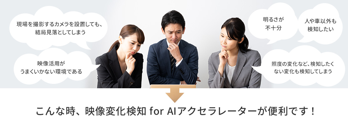 現場を撮影するカメラを設置しても、結局見落としてしまう。映像活用がうまくいかない環境である。明るさが不十分。人や車以外も検知したい。照度の変化など、検知したくない変化も検知してしまう。→こんな時、映像変化検知 for AIアクセラレーターが便利です!