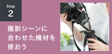 STEP2 撮影シーン合わせた機材を使おう