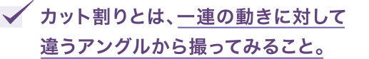 カット割りとは、一連の動きに対して違うアングルから撮ってみること。