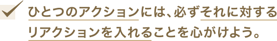 ひとつのアクションには、必ずそれに対するリアクションを入れることを心がけよう。