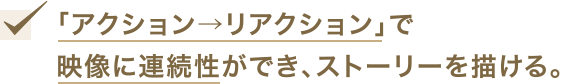 「アクション→リアクション」で映像に連続性ができ、ストーリーを描ける。