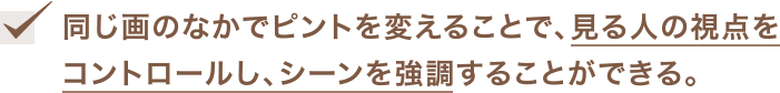 同じ画のなかでピントを変えることで、見る人の視点をコントロールし、シーンを強調することができる。