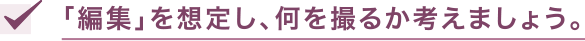 「編集」を想定し、何を撮るか考えましょう。