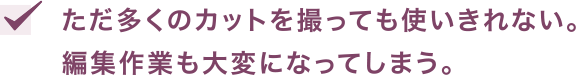 ただ多くのカットを撮っても使いきれない。編集作業も大変になってしまう。