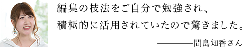 編集の技法をご自分で勉強され、積極的に活用されていたので驚きました。 間島知香さん