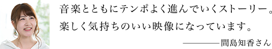 音楽とともにテンポよく進んでいくストーリー。楽しく気持ちのいい映像になっています。 間島知香さん