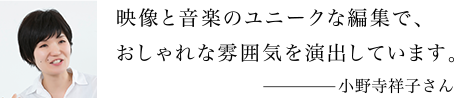映像と音楽のユニークな編集で、おしゃれな雰囲気を演出しています。 小野寺祥子さん