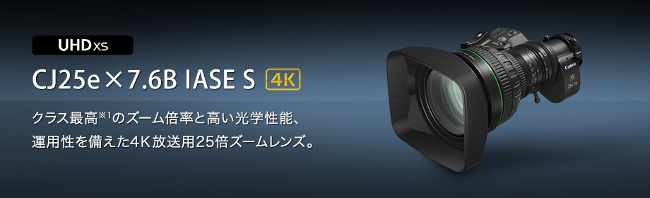 UHDXS CJ25e×7.6B IASE S 4K クラス最高※1のズーム倍率と高い光学性能、運用性を備えた4K放送用25倍ズームレンズ。