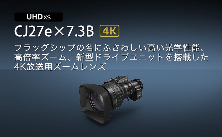 CJ27e×7.3B　フラッグシップの名にふさわしい高い光学性能。高倍率ズーム、新型ドライブユニットを搭載した4K放送用ズームレンズ