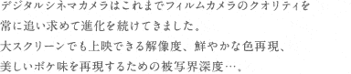 デジタルシネマカメラはこれまでフィルムカメラのクオリティを常に追い求めて進化を続けてきました。大スクリーンでも上映できる解像度、鮮やかな色再現、美しいボケ味を再現するための被写界深度・・・。