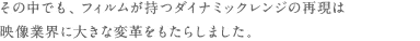 その中でも、フィルムが持つダイナミックレンジの再現は映像業界に大きな変革をもたらしました。