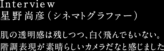 Interview 星野尚彦(シネマトグラファー) 肌の透明感は残しつつ、白く飛んでもいない。階調表現が素晴らしいカメラだなと感じました