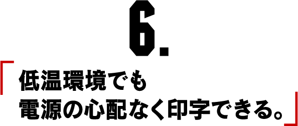 6.「低温環境でも電源の心配なく印字できる。」