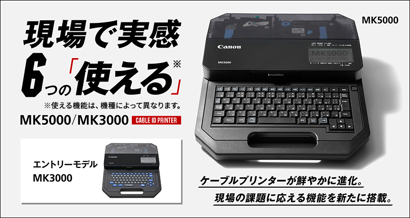 現場で実感。6つの「使える」※。新機能の解説を公開中！※使える機能は、機種によって異なります。ケーブルプリンターが鮮やかに進化。現場の課題に応える機能を新たに搭載。CABLE ID PRINTER MK5000／MK3000（エントリーモデル）