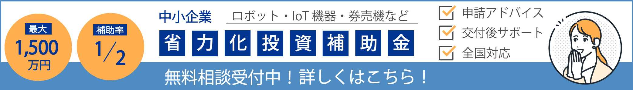 最大1,500万円 補助率1/2 中小企業 ロボット・IoT機器・券売機など 申請アドバイス 交付後サポート 全国対応 省力化投資補助金 無料相談受付中！ 詳しくはこちら！